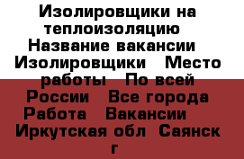 Изолировщики на теплоизоляцию › Название вакансии ­ Изолировщики › Место работы ­ По всей России - Все города Работа » Вакансии   . Иркутская обл.,Саянск г.